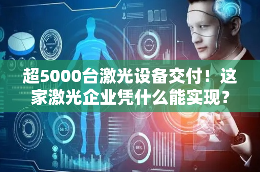 超5000台激光设备交付！这家激光企业凭什么能实现？