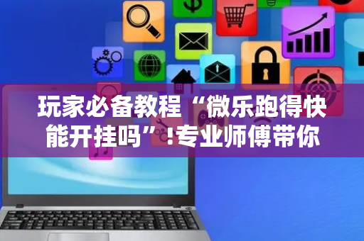 玩家必备教程“微乐跑得快能开挂吗”!专业师傅带你一起了解（详细教程）-抖音