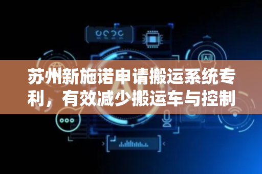 苏州新施诺申请搬运系统专利，有效减少搬运车与控制模块的通信频次