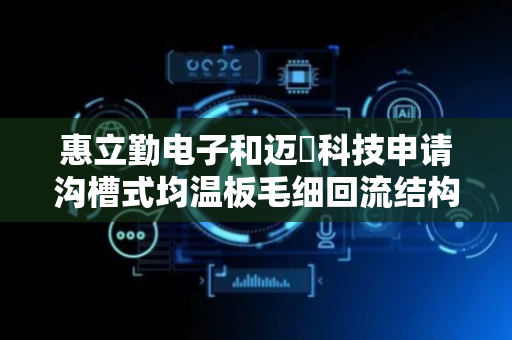 惠立勤电子和迈萪科技申请沟槽式均温板毛细回流结构专利，可在均温板内有限的厚度空间下提高液态工作流体的凝聚