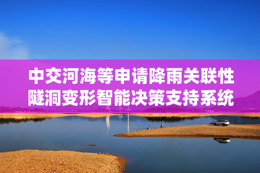 中交河海等申请降雨关联性隧洞变形智能决策支持系统专利，显著提升复杂降雨场景下的隧洞安全管控能力