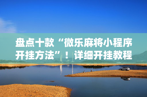 盘点十款“微乐麻将小程序开挂方法”！详细开挂教程（确实真的有挂)-抖音