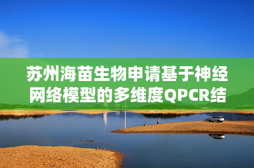 苏州海苗生物申请基于神经网络模型的多维度QPCR结果分析系统专利，显著提升检测的灵敏性和分类精度