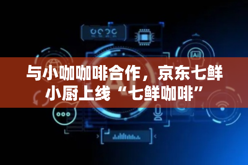 与小咖咖啡合作，京东七鲜小厨上线“七鲜咖啡”