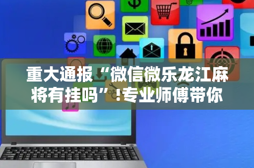 重大通报“微信微乐龙江麻将有挂吗”!专业师傅带你一起了解（详细教程）-抖音