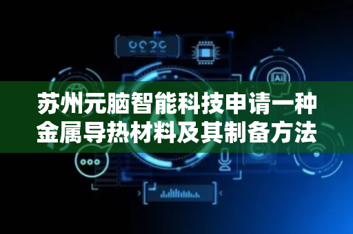 苏州元脑智能科技申请一种金属导热材料及其制备方法和应用专利，延长金属导热材料使用寿命并提升其使用温度