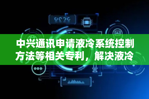 中兴通讯申请液冷系统控制方法等相关专利，解决液冷系统无法智能适应负载变化问题