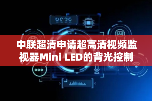 中联超清申请超高清视频监视器Mini LED的背光控制方法专利，保证了监视器的显示质量