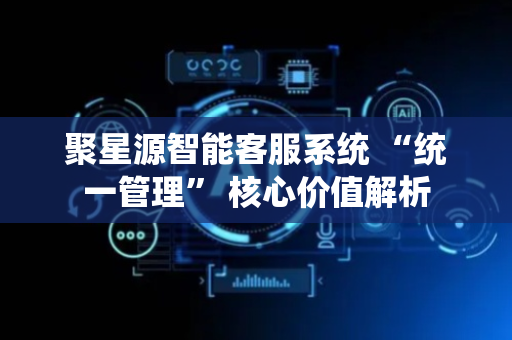 聚星源智能客服系统 “统一管理” 核心价值解析