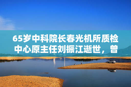 65岁中科院长春光机所质检中心原主任刘振江逝世，曾任松原市副市长