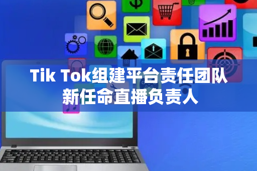 Tik Tok组建平台责任团队 新任命直播负责人