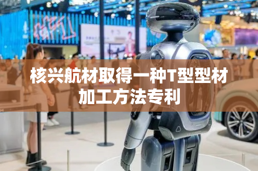 核兴航材取得一种T型型材加工方法专利