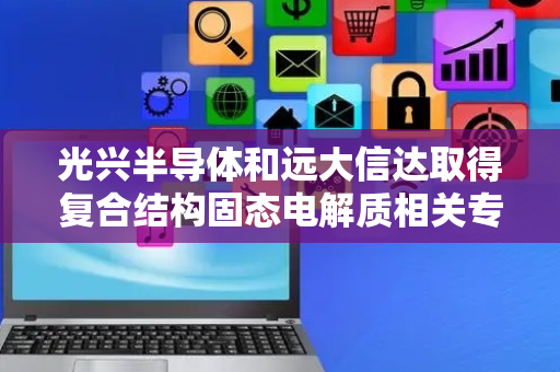 光兴半导体和远大信达取得复合结构固态电解质相关专利