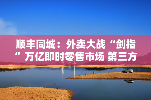 顺丰同城：外卖大战“剑指”万亿即时零售市场 第三方即配的稀缺性将更加凸显