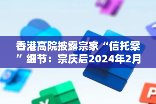 香港高院披露宗家“信托案”细节：宗庆后2024年2月立下两份遗嘱，均未将宗继昌等列为受益人