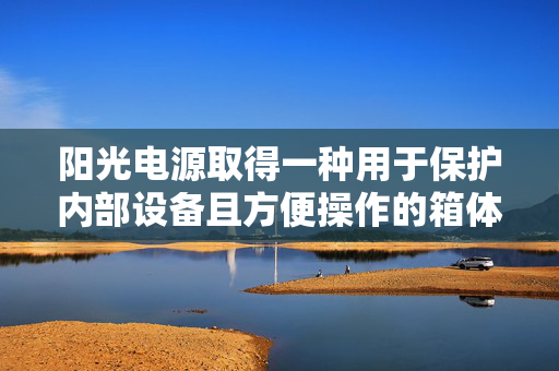 阳光电源取得一种用于保护内部设备且方便操作的箱体和电气设备专利，保护内部设备免受外部环境影响