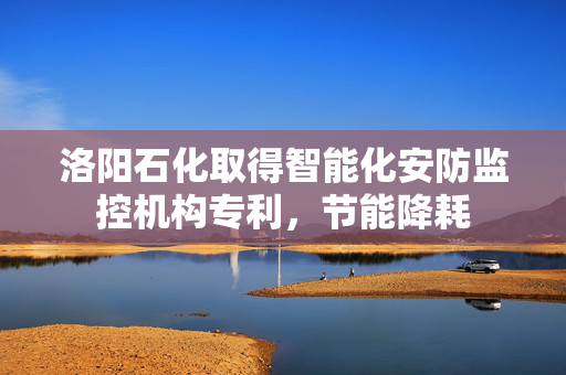 洛阳石化取得智能化安防监控机构专利，节能降耗