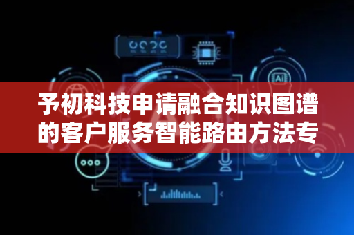 予初科技申请融合知识图谱的客户服务智能路由方法专利，减少无效响应