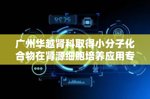 广州华越肾科取得小分子化合物在肾源细胞培养应用专利