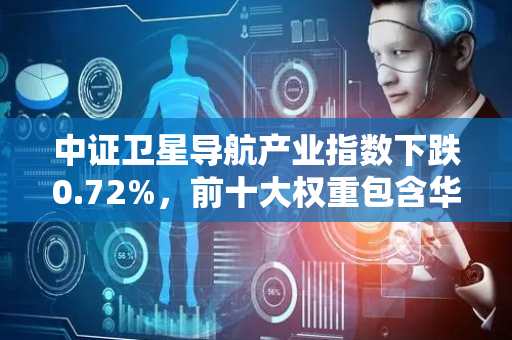 中证卫星导航产业指数下跌0.72%，前十大权重包含华测导航等