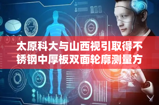 太原科大与山西视引取得不锈钢中厚板双面轮廓测量方法及系统专利