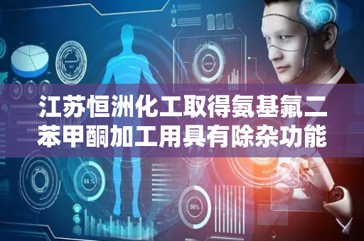 江苏恒洲化工取得氨基氟二苯甲酮加工用具有除杂功能提取罐专利 除杂效率高