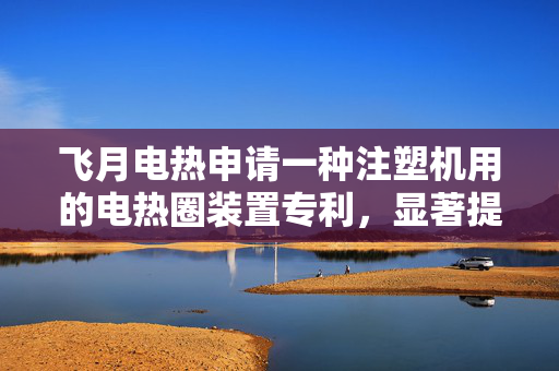 飞月电热申请一种注塑机用的电热圈装置专利，显著提升了电流承载能力