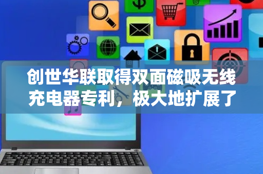 创世华联取得双面磁吸无线充电器专利，极大地扩展了使用场景