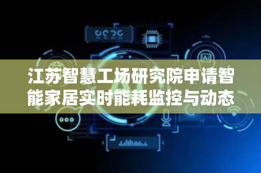江苏智慧工场研究院申请智能家居实时能耗监控与动态分配系统专利，精准高效分配能源