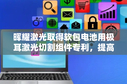 晖耀激光取得软包电池用极耳激光切割组件专利，提高软包电池的生产效率