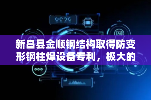 新昌县金顺钢结构取得防变形钢柱焊设备专利，极大的提升了焊接效率和质量