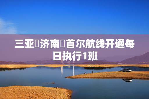三亚⇌济南⇌首尔航线开通每日执行1班