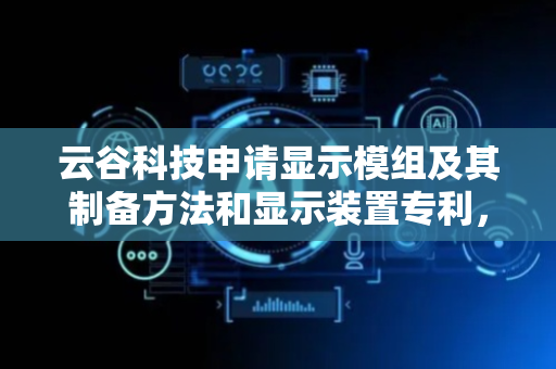 云谷科技申请显示模组及其制备方法和显示装置专利，提高了材料利用率