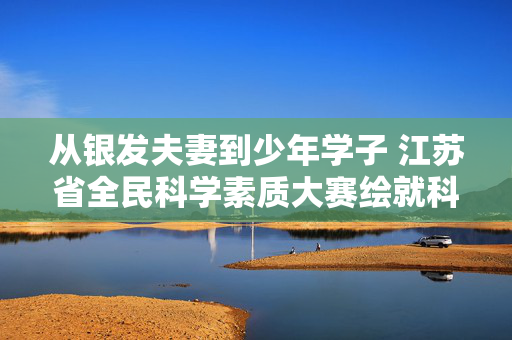 从银发夫妻到少年学子 江苏省全民科学素质大赛绘就科普新图景