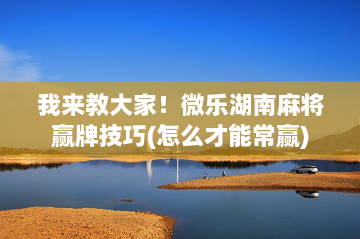 我来教大家！微乐湖南麻将赢牌技巧(怎么才能常赢)