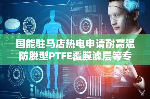 国能驻马店热电申请耐高温防脱型PTFE覆膜滤层等专利，高温振动工况下抗分层能力显著增强