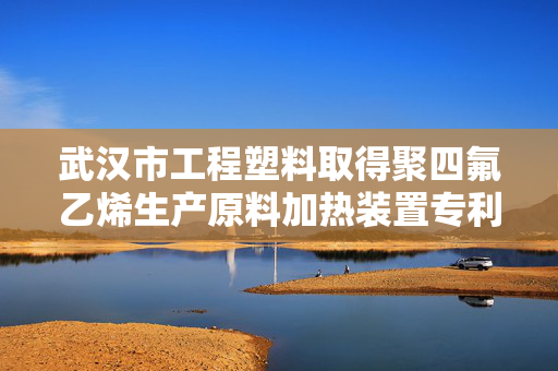 武汉市工程塑料取得聚四氟乙烯生产原料加热装置专利，提高生产的效率