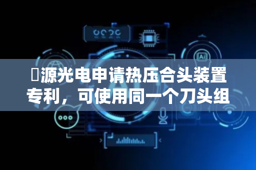 鋐源光电申请热压合头装置专利，可使用同一个刀头组件用于不同温度下之生产工艺
