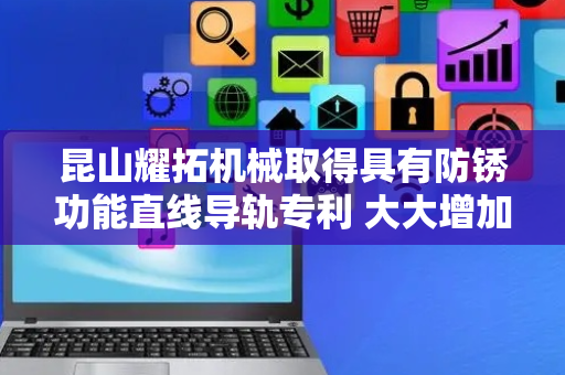 昆山耀拓机械取得具有防锈功能直线导轨专利 大大增加装置实用性和工作效率