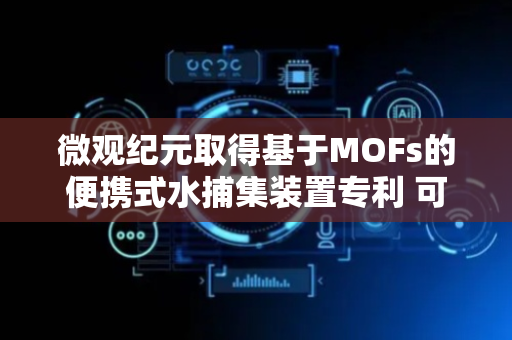 微观纪元取得基于MOFs的便携式水捕集装置专利 可在干燥环境实现空气水捕集