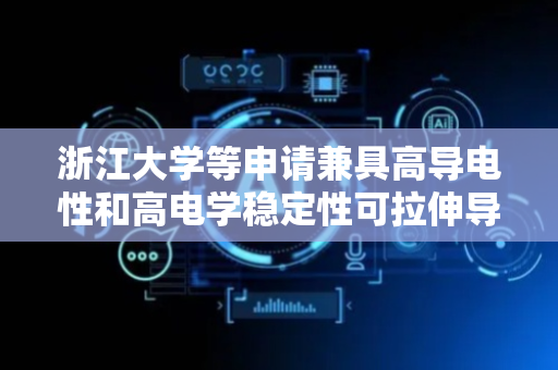浙江大学等申请兼具高导电性和高电学稳定性可拉伸导线及其制备方法专利，适用于动态环境稳定电学互联应用场景