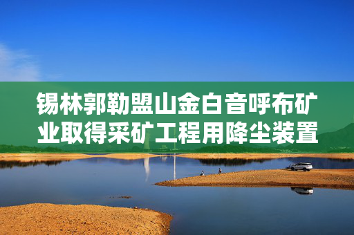 锡林郭勒盟山金白音呼布矿业取得采矿工程用降尘装置专利，过滤箱的安装与拆卸非常简便