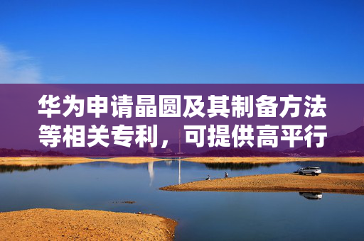 华为申请晶圆及其制备方法等相关专利，可提供高平行精准度定位边的晶圆