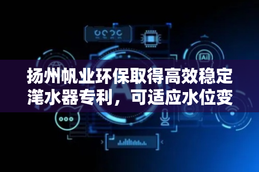 扬州帆业环保取得高效稳定滗水器专利，可适应水位变化，实现高效稳定滗水作业
