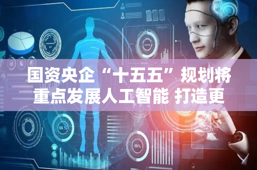 国资央企“十五五”规划将重点发展人工智能 打造更多科技领军企业