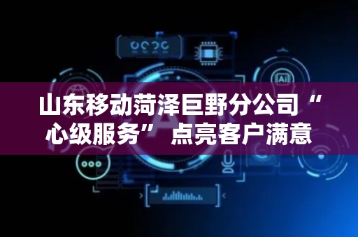 山东移动菏泽巨野分公司“心级服务” 点亮客户满意之光