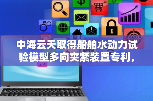 中海云天取得船舶水动力试验模型多向夹紧装置专利，使装置能够提供多个角度夹紧支撑