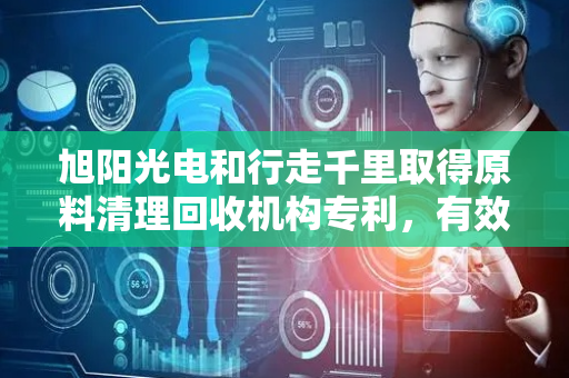 旭阳光电和行走千里取得原料清理回收机构专利，有效解决清扫毛刷更换不便问题