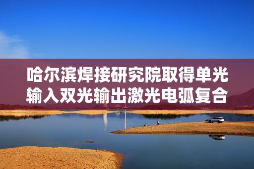 哈尔滨焊接研究院取得单光输入双光输出激光电弧复合焊接装置及方法专利