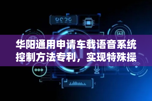 华阳通用申请车载语音系统控制方法专利，实现特殊操作指令的安全管控